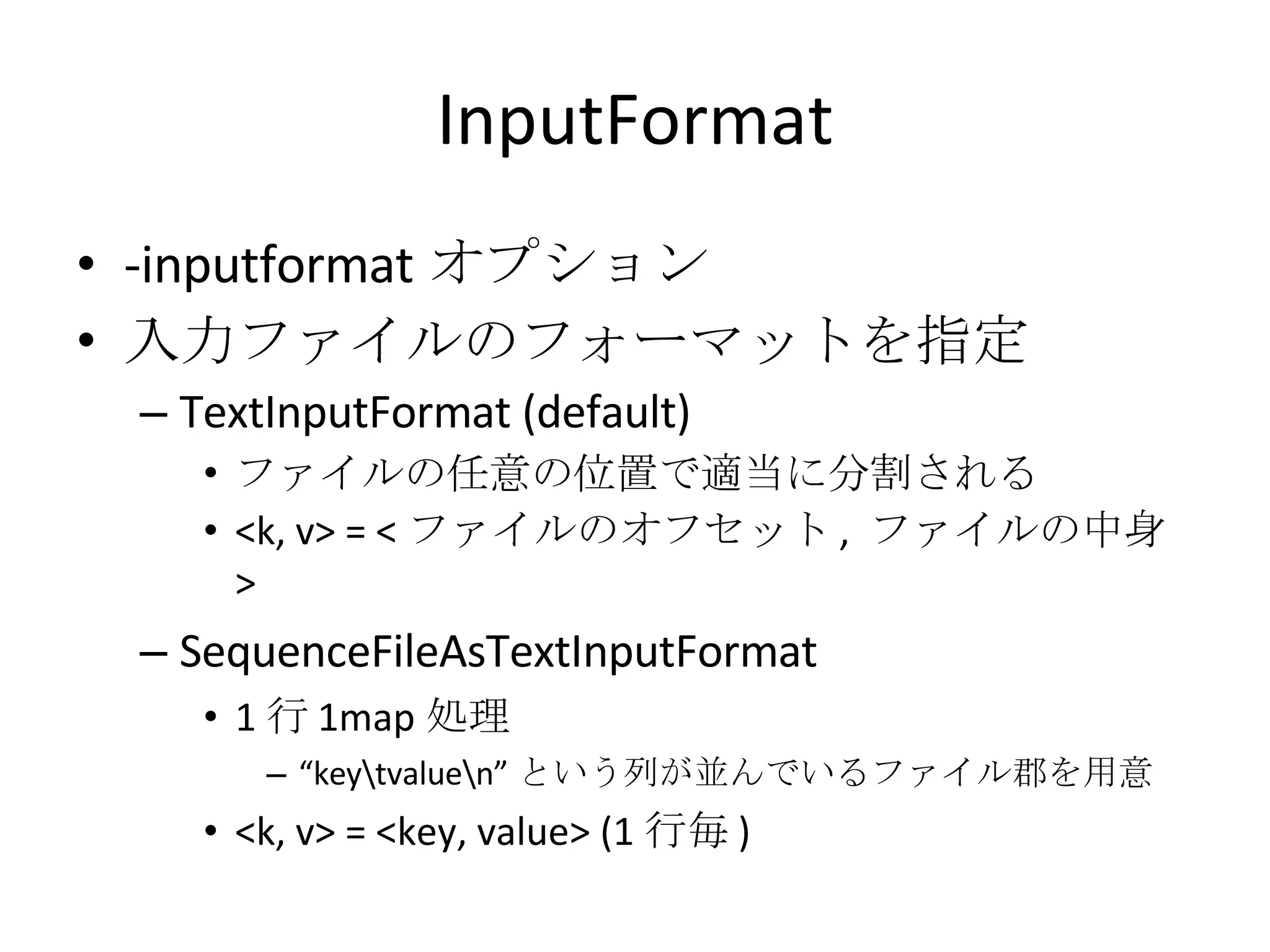InputFormat -inputformat オプション 入力ファイルのフォーマットを指定 TextInputFormat (default) ファイルの任意の位置で適当に分割される <k, v> = < ファイルのオフセット ,  ファイルの中身 > SequenceFileAsTextInputFormat 1 行 1map 処理 “ key\tvalue\n” という列が並んでいるファイル郡を用意 <k, v> = <key, value> (1 行毎 ) 
