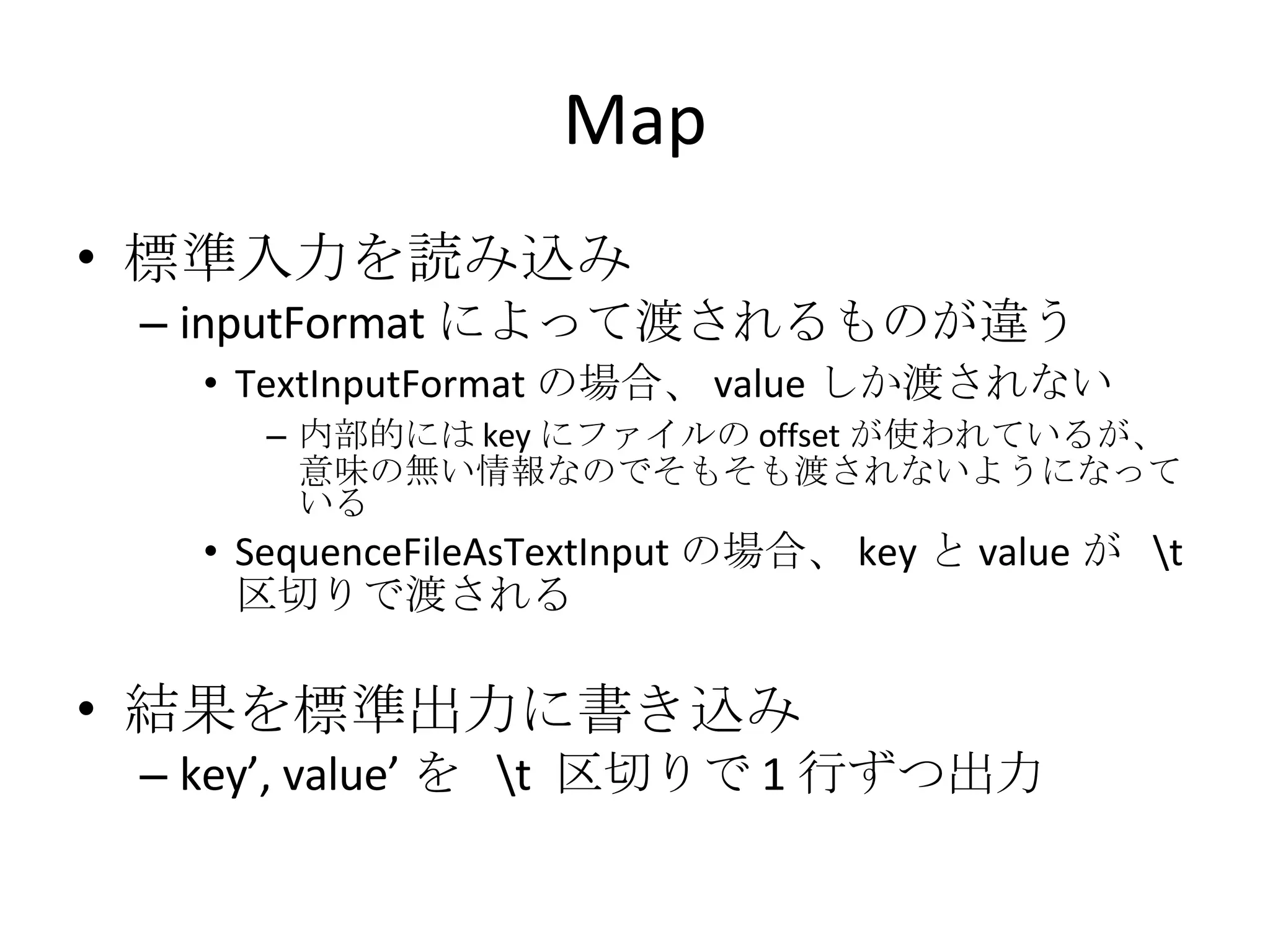 Map 標準入力を読み込み inputFormat によって渡されるものが違う TextInputFormat の場合、 value しか渡されない 内部的には key にファイルの offset が使われているが、意味の無い情報なのでそもそも渡されないようになっている SequenceFileAsTextInput の場合、 key と value が  \t  区切りで渡される 結果を標準出力に書き込み key’, value’ を  \t  区切りで 1 行ずつ出力 