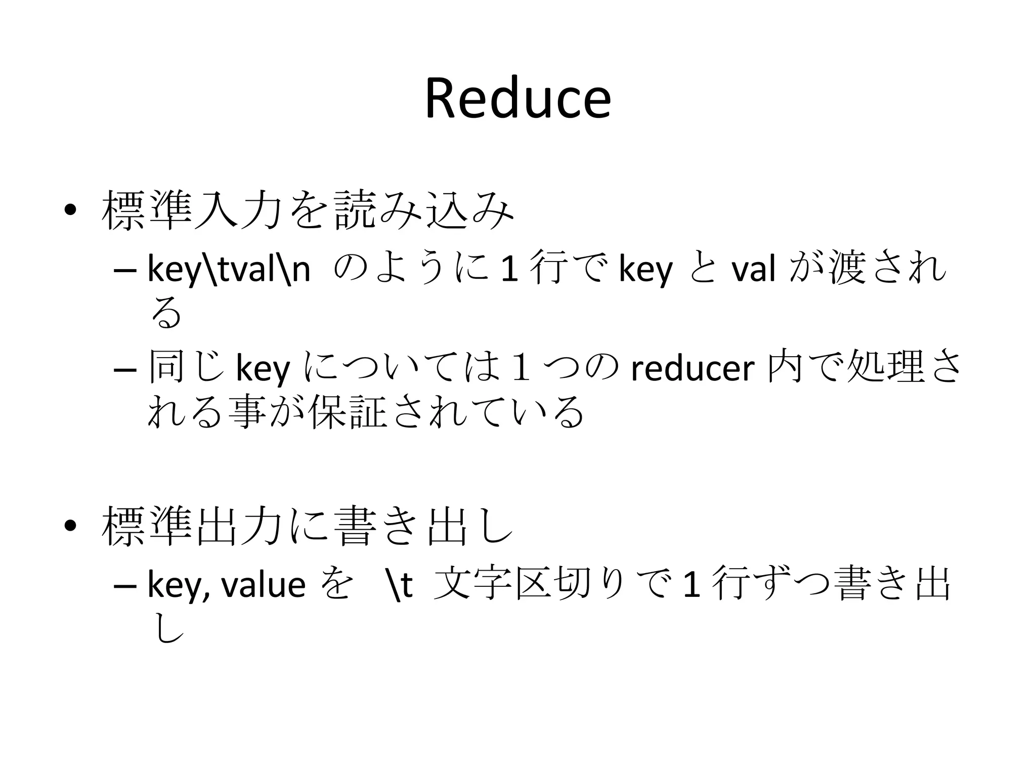 Reduce 標準入力を読み込み key\tval\n  のように 1 行で key と val が渡される 同じ key については１つの reducer 内で処理される事が保証されている 標準出力に書き出し key, value を  \t  文字区切りで 1 行ずつ書き出し 