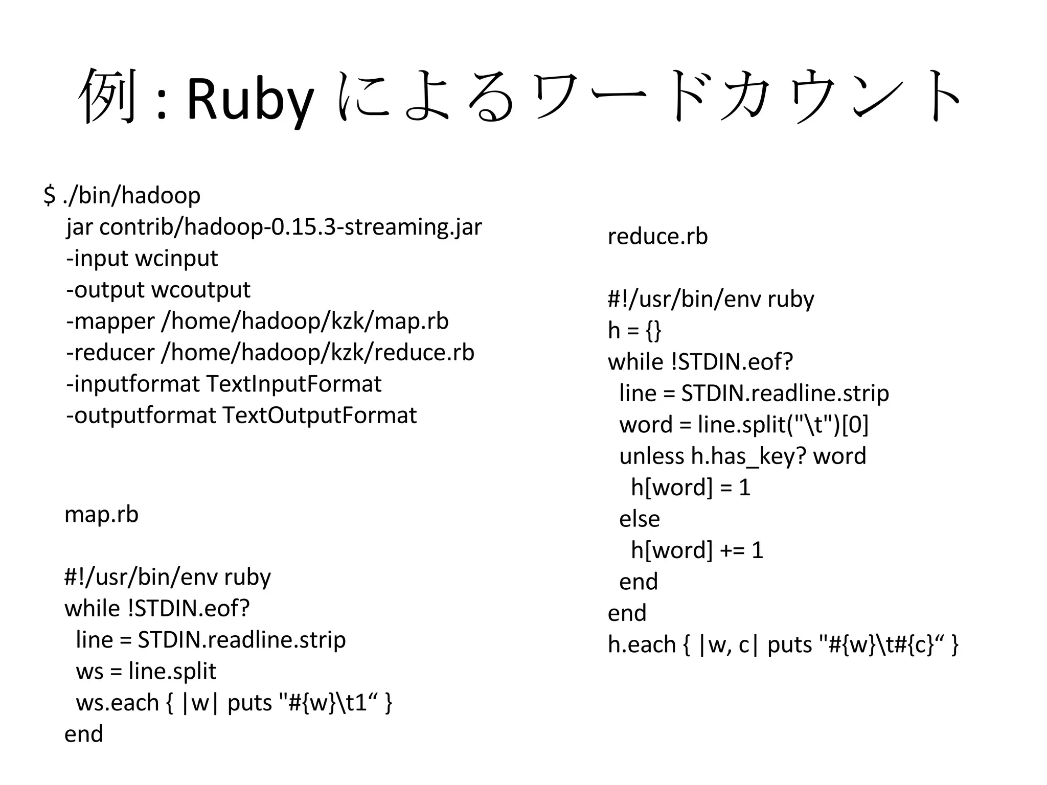 例 : Ruby によるワードカウント map.rb #!/usr/bin/env ruby while !STDIN.eof? line = STDIN.readline.strip ws = line.split ws.each { |w| puts "#{w}\t1“ } end reduce.rb #!/usr/bin/env ruby h = {} while !STDIN.eof? line = STDIN.readline.strip word = line.split("\t")[0] unless h.has_key? word h[word] = 1 else h[word] += 1 end end h.each { |w, c| puts "#{w}\t#{c}“ } $ ./bin/hadoop jar contrib/hadoop-0.15.3-streaming.jar -input wcinput -output wcoutput -mapper /home/hadoop/kzk/map.rb -reducer /home/hadoop/kzk/reduce.rb -inputformat TextInputFormat -outputformat TextOutputFormat 