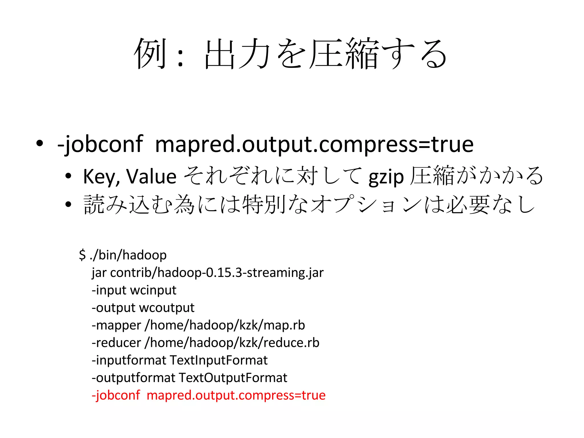 例 :  出力を圧縮する -jobconf  mapred.output.compress=true Key, Value それぞれに対して gzip 圧縮がかかる 読み込む為には特別なオプションは必要なし $ ./bin/hadoop jar contrib/hadoop-0.15.3-streaming.jar -input wcinput -output wcoutput -mapper /home/hadoop/kzk/map.rb -reducer /home/hadoop/kzk/reduce.rb -inputformat TextInputFormat -outputformat TextOutputFormat -jobconf  mapred.output.compress=true 