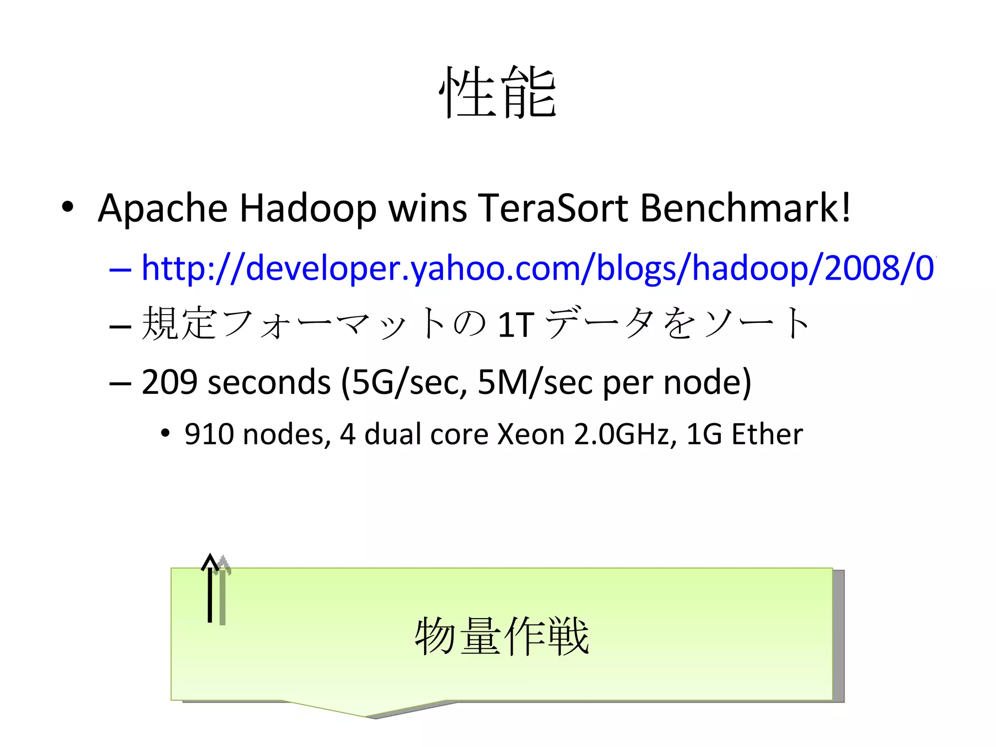 性能 Apache Hadoop wins TeraSort Benchmark! http://developer.yahoo.com/blogs/hadoop/2008/07/apache_hadoop_wins_terabyte_sort_benchmark.html 規定フォーマットの 1T データをソート 209 seconds (5G/sec, 5M/sec per node) 910 nodes, 4 dual core Xeon 2.0GHz, 1G Ether 物量作戦 