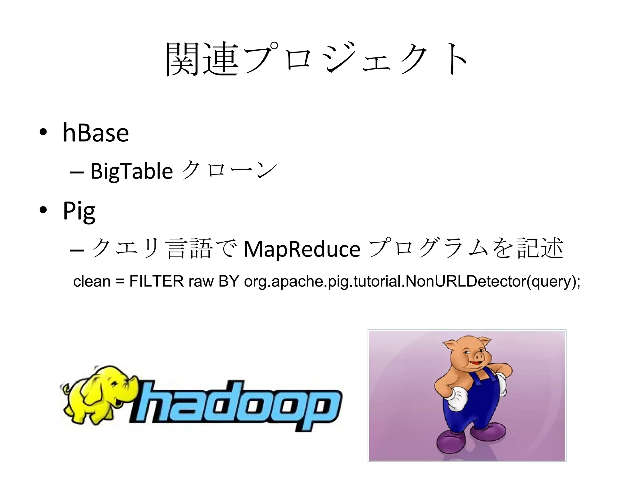 関連プロジェクト hBase BigTable クローン Pig クエリ言語で MapReduce プログラムを記述 clean = FILTER raw BY org.apache.pig.tutorial.NonURLDetector(query);  
