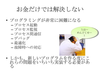 お金だけでは解決しない プログラミングが非常に困難になる プロセス起動 プロセス監視 プロセス間通信 デバッグ 最適化 故障時への対応 しかも、新しいプログラムを作る度にこれらの問題をいちいち実装する必要がある うはー めんどくせー！ 