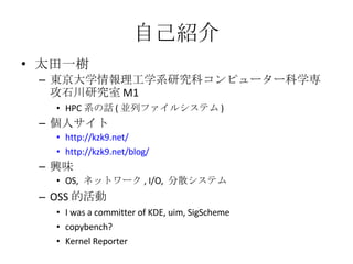 自己紹介 太田一樹 東京大学情報理工学系研究科コンピューター科学専攻石川研究室 M1 HPC 系の話 ( 並列ファイルシステム ) 個人サイト http://kzk9.net/ http://kzk9.net/blog/ 興味 OS,  ネットワーク , I/O,  分散システム OSS 的活動 I was a committer of KDE, uim, SigScheme copybench? Kernel Reporter 