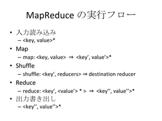 MapReduce の実行フロー 入力読み込み <key, value>* Map map: <key, value>  ⇒  <key’, value’>* Shuffle shuffle: <key’, reducers> ⇒ destination reducer Reduce reduce: <key’, <value’> * >  ⇒  <key’’, value’’>* 出力書き出し <key’’, value’’>* 