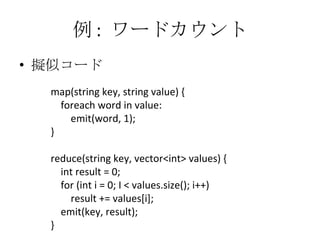 例 :  ワードカウント 擬似コード map(string key, string value) { foreach word in value: emit(word, 1); } reduce(string key, vector<int> values) { int result = 0; for (int i = 0; I < values.size(); i++) result += values[i]; emit(key, result); } 