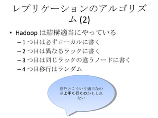 レプリケーションのアルゴリズム (2) Hadoop は結構適当にやっている 1 つ目は必ずローカルに書く 2 つ目は異なるラックに書く 3 つ目は同じラックの違うノードに書く 4 つ目移行はランダム 意外とこういう適当なのが 上手く行くの かもしれない 