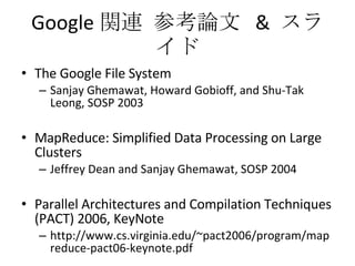 Google 関連 参考論文  &  スライド The Google File System Sanjay Ghemawat, Howard Gobioff, and Shu-Tak Leong, SOSP 2003 MapReduce: Simplified Data Processing on Large Clusters Jeffrey Dean and Sanjay Ghemawat, SOSP 2004 Parallel Architectures and Compilation Techniques (PACT) 2006, KeyNote http://www.cs.virginia.edu/~pact2006/program/mapreduce-pact06-keynote.pdf 