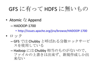GFS に有って HDFS に無いもの Atomic な Append HADOOP-1700 http://issues.apache.org/jira/browse/HADOOP-1700 ロック GFS では Chubby と呼ばれる分散ロックサービスを使用している Hadoop には Chubby 相当のものがないので、ファイルの上書きは出来ず、新規作成しか出来ない 