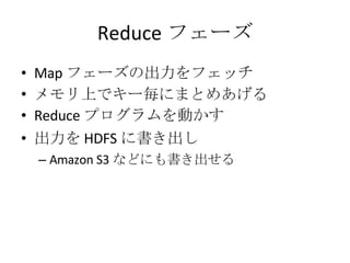 Reduce フェーズ Map フェーズの出力をフェッチ メモリ上でキー毎にまとめあげる Reduce プログラムを動かす 出力を HDFS に書き出し Amazon S3 などにも書き出せる 