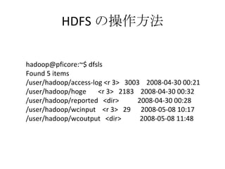 HDFS の操作方法 hadoop@pficore:~$ dfsls Found 5 items /user/hadoop/access-log <r 3>  3003  2008-04-30 00:21 /user/hadoop/hoge  <r 3>  2183  2008-04-30 00:32 /user/hadoop/reported  <dir>  2008-04-30 00:28 /user/hadoop/wcinput  <r 3>  29  2008-05-08 10:17 /user/hadoop/wcoutput  <dir>  2008-05-08 11:48 