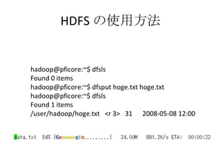 HDFS の使用方法 hadoop@pficore:~$ dfsls Found 0 items hadoop@pficore:~$ dfsput hoge.txt hoge.txt hadoop@pficore:~$ dfsls Found 1 items /user/hadoop/hoge.txt  <r 3>  31  2008-05-08 12:00 