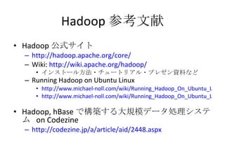 Hadoop 参考文献 Hadoop 公式サイト http://hadoop.apache.org/core/ Wiki:  http://wiki.apache.org/hadoop/ インストール方法・チュートリアル・プレゼン資料など Running Hadoop on Ubuntu Linux http://www.michael-noll.com/wiki/Running_Hadoop_On_Ubuntu_Linux_(Single-Node_Cluster) http://www.michael-noll.com/wiki/Running_Hadoop_On_Ubuntu_Linux_%28Multi-Node_Cluster%29 Hadoop, hBase で構築する大規模データ処理システム  on Codezine http://codezine.jp/a/article/aid/2448.aspx 