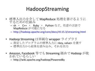 HadoopStreaming 標準入出力を介して MapReduce 処理を書けるようにするための仕組み sh  ・  C++  ・  Ruby  ・  Python など、任意の言語で MapReduce が可能になる http://hadoop.apache.org/core/docs/r0.15.3/streaming.html Hadoop Streaming は単純な wrapper ライブラリ 指定したプログラムの標準入力に <key, value> を渡す 標準出力から結果を読み込み、それを出力 Amazon, Facebook 等でも Streaming 経由で Hadoop が使われているらしい http://wiki.apache.org/hadoop/PoweredBy 