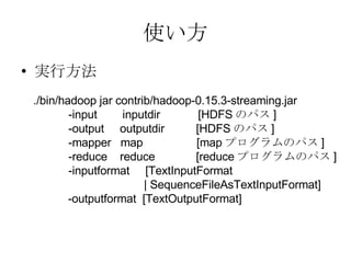 使い方 実行方法 ./bin/hadoop jar contrib/hadoop-0.15.3-streaming.jar -input   inputdir  [HDFS のパス ] -output  outputdir  [HDFS のパス ] -mapper  map  [map プログラムのパス ] -reduce  reduce  [reduce プログラムのパス ] -inputformat  [TextInputFormat | SequenceFileAsTextInputFormat] -outputformat  [TextOutputFormat] 