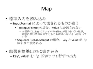 Map 標準入力を読み込み inputFormat によって渡されるものが違う TextInputFormat の場合、 value しか渡されない 内部的には key にファイルの offset が使われているが、意味の無い情報なのでそもそも渡されないようになっている SequenceFileAsTextInput の場合、 key と value が  \t  区切りで渡される 結果を標準出力に書き込み key’, value’ を  \t  区切りで 1 行ずつ出力 