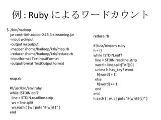 例 : Ruby によるワードカウント map.rb #!/usr/bin/env ruby while !STDIN.eof? line = STDIN.readline.strip ws = line.split ws.each { |w| puts "#{w}\t1“ } end reduce.rb #!/usr/bin/env ruby h = {} while !STDIN.eof? line = STDIN.readline.strip word = line.split("\t")[0] unless h.has_key? word h[word] = 1 else h[word] += 1 end end h.each { |w, c| puts "#{w}\t#{c}“ } $ ./bin/hadoop jar contrib/hadoop-0.15.3-streaming.jar -input wcinput -output wcoutput -mapper /home/hadoop/kzk/map.rb -reducer /home/hadoop/kzk/reduce.rb -inputformat TextInputFormat -outputformat TextOutputFormat 