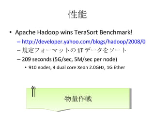 性能 Apache Hadoop wins TeraSort Benchmark! http://developer.yahoo.com/blogs/hadoop/2008/07/apache_hadoop_wins_terabyte_sort_benchmark.html 規定フォーマットの 1T データをソート 209 seconds (5G/sec, 5M/sec per node) 910 nodes, 4 dual core Xeon 2.0GHz, 1G Ether 物量作戦 