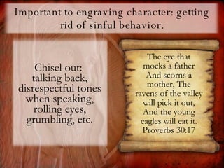 Important to engraving character: getting rid of sinful behavior. Chisel out:  talking back, disrespectful tones when speaking, rolling eyes, grumbling, etc. The eye that mocks a father And scorns a mother, The ravens of the valley will pick it out, And the young eagles will eat it. Proverbs 30:17 