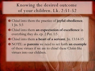 Knowing the desired outcome  of your children. Lk. 2:51-52 Chisel into them the practice of  joyful obedience .  1 Jn. 5:3 Chisel into them  an expectation of excellence  in everything they do. cp. 2 Pet. 1:5 Chisel into them  a heart of a servant . Jn. 13:14-15 NOTE: as  parents  we need to set forth  an example  of these virtues if we are to chisel these Christ-like virtues into our children.  
