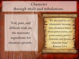 Character  through trials and tribulations.  Toil, pain, and difficult trials are the necessary ingredients for character growth.  We also exult in our tribulations, knowing that tribulation brings about perseverance;   and perseverance, proven character; and proven character, hope. Romans 5:3-4 