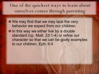 One of the quickest ways to learn about ourselves comes through parenting We may find that we may lack the very behavior we expect from our children. In this way we either live by a double standard (cp. Matt. 23:1-4) or refine our character so that we can be godly examples to our children. Eph. 6:4 