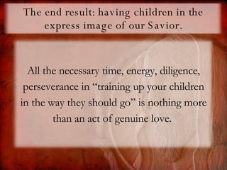 The end result: having children in the express image of our Savior. All the necessary time, energy, diligence, perseverance in “training up your children in the way they should go” is nothing more than an act of genuine love.  