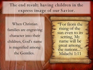 The end result: having children in the express image of our Savior. When Christian families are engraving character into their children, God’s name is magnified among the Gentiles.  “ For from the rising of the  sun even to its setting, My name will be great among  the nations...” Malachi 1:11 