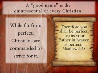 A “good name” is the  quintessential of every Christian.  While far from perfect, Christians are commanded to strive for it. Therefore you shall be perfect, just as your Father in heaven is perfect.   Matthew 5:48 
