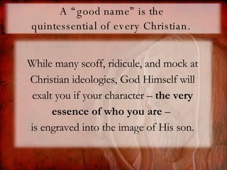 A “good name” is the  quintessential of every Christian.   While many scoff, ridicule, and mock at Christian ideologies, God Himself will exalt you if your character –  the very essence of who you are  –  is engraved into the image of His son. 
