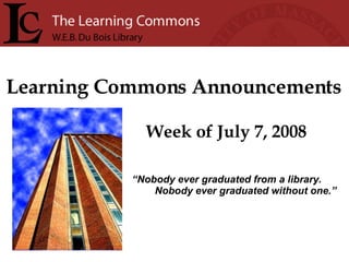 Learning Commons Announcements Week of July 7, 2008 “ Nobody ever graduated from a library. Nobody ever graduated without one.” 