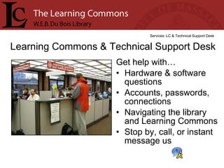 Get help with… Hardware & software questions Accounts, passwords, connections  Navigating the library and Learning Commons Stop by, call, or instant message us Learning Commons & Technical Support Desk Services: LC & Technical Support Desk 