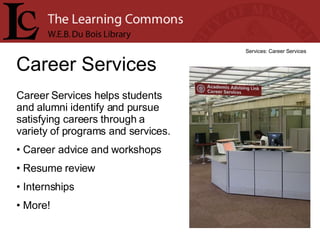 Career Services Services: Career Services Career Services helps students and alumni identify and pursue satisfying careers through a variety of programs and services.  Career advice and workshops Resume review Internships More! 
