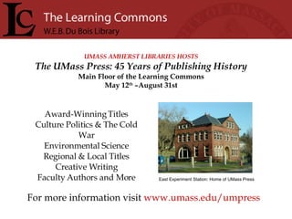 UMASS AMHERST LIBRARIES HOSTS The UMass Press: 45 Years of Publishing History Main Floor of the Learning Commons May 12 th  –August 31st For more information visit  www.umass.edu/umpress Award-Winning Titles Culture Politics & The Cold War Environmental Science Regional & Local Titles Creative Writing Faculty Authors and More East Experiment Station: Home of UMass Press 