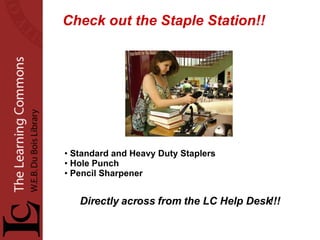 Check out the Staple Station!! Standard and Heavy Duty Staplers Hole Punch Pencil Sharpener Directly across from the LC Help Desk!!! 