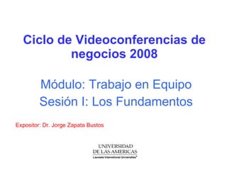 Ciclo de Videoconferencias de negocios 2008 Módulo: Trabajo en Equipo Sesión I: Los Fundamentos  Expositor: Dr. Jorge Zapata Bustos 