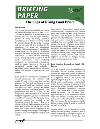2/2008

               The Saga of Rising Food Prices
Introduction
                                                  These factors, through their impact on the
The twenty first century is likely to witness
                                                  demand or supply side of food, have affected
an unprecedented escalation in food prices.
                                                  prices and availability. This study examines
This can be attributed to a sharp rise in the
                                                  such factors and the gains and losses they
demand for food due to rapid economic
                                                  generate for different national economies and
growth in many developing countries
                                                  individual actors within these economies,
accompanied by a decline in supply fuelled
                                                  including the impoverished. Next section
by climate change due to global warming
                                                  analyses the impact of change in the major
and the diversion of farm produce to the
                                                  determinants of food demand and supply.
manufacture of crude oil substituting
                                                  Following that predictive models of price
biofuels. This rise in prices will undoubtedly
                                                  change are looked at to identify the gainers
wreak havoc on the poor in developing
                                                  and losers from the recent change in the food
countries on either side of the threshold of
                                                  demand and supply situation, with specific
subsistence. To ward off this impending
                                                  emphasis on poverty and hunger. Finally,
doom, developing countries need to invest in
                                                  certain recommendations are made.
rural     infrastructure     and      marketing
institutions and international organisations
need to support research in the area of           Food Situation: Demand and Supply Side
agricultural     science    and     technology.   Factors
Developed nations should also be willing to       As in all markets, prices in agriculture are
exploit their potential to augment global food    determined by the relative strength of
supplies.                                         demand and supply side factors. Incomes are
                                                  a very important factor as their increase leads
Since 2002, the simultaneous occurrence of        to a rightward shift in the demand for
several phenomena has affected food               agricultural products (DD to D ′D ′ - See Fig.
availability and prices. Many food-insecure
                                                  1) and a consequent increase in agricultural
countries in Asia and sub-Saharan Africa
                                                  prices. Such an increase in demand in the
have attained rapid and sustained growth
                                                  international market can also come about if
averaging more than 5 percent per annum
                                                  import dependent agricultural countries
without matching agricultural growth. Diet
                                                  suffer yield losses which cause domestic
globalisation has led to a shift in the
                                                  supply to contract. On the other hand,
composition of the food basket in favour of
                                                  agricultural prices in the international market
temperate vegetables, grains like wheat and
                                                  might also increase if supply falls i.e. the
wheat-based products. At the same time,
                                                  supply curve shifts leftwards from SS to S ′S ′ .
economic growth has resulted in an
                                                  This may happen due to two reasons: yields
increasing demand for energy. Due to a
                                                  falling, or crops being diverted to non-food
shortage of fossil fuels, agricultural products
                                                  use such as biofuels.
have been diverted for use as fuel. At the
same time, climate change brought about by
                                                  Assume initially that the demand curve and
global warming is affecting yields in tropical
                                                  supply curve are given by DD and SS, which
countries, thus escalating the scarcity of food
                                                  implies that the agricultural price is given by
supply.
                                                  the intersection of the two curves at p. Due

                                                                                                 1
 