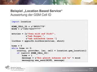 Beispiel „Location Based Service“ Auswertung der GSM Cell ID Send SMS to someone if caretan cell is near import  location HOME_CELL_ID = u"98521779" WIFE = u"+49173247****“ entries = [u "freu mich auf Dich!" ,  u "hab Hunger." ,  u "hab schlechte Laune." ] listbox = appuifw.Listbox(entries, shout)  home = 0 while  home == 0: country, provider, lac, cell = location.gsm_location() if  (cell== HOME_CELL_ID): home = 1 message = u "Bin gleich zuhause und %s"  % mood  messaging.sms_send(WIFE, message) 