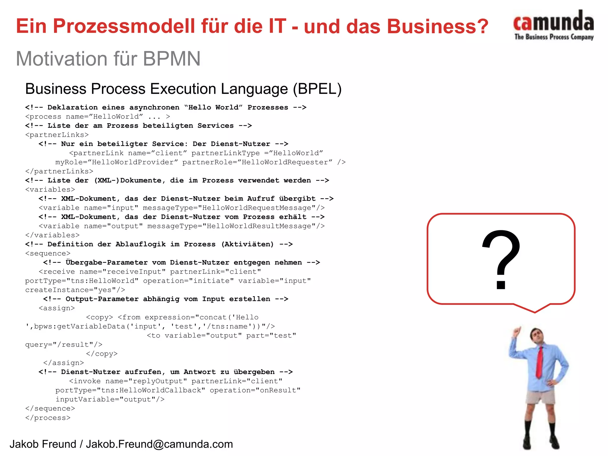 Ein Prozessmodell für die ITMotivation für BPMN- und das Business?Business Process Execution Language (BPEL)<!-- Deklaration eines asynchronen “Hello World” Prozesses --><process name=”HelloWorld” ... ><!-- Liste der am Prozess beteiligten Services --><partnerLinks><!-- Nur ein beteiligter Service: Der Dienst-Nutzer -->   <partnerLink name=”client” partnerLinkType =”HelloWorld”  myRole=”HelloWorldProvider” partnerRole=”HelloWorldRequester” /></partnerLinks><!-- Liste der (XML-)Dokumente, die im Prozess verwendet werden --><variables><!-- XML-Dokument, das der Dienst-Nutzer beim Aufruf übergibt -->   <variable name="input" messageType="HelloWorldRequestMessage"/><!-- XML-Dokument, das der Dienst-Nutzer vom Prozess erhält -->   <variable name="output" messageType="HelloWorldResultMessage"/></variables><!-- Definition der Ablauflogik im Prozess (Aktiviäten) --><sequence><!-- Übergabe-Parameter vom Dienst-Nutzer entgegen nehmen -->   <receive name="receiveInput" partnerLink="client"  portType="tns:HelloWorld" operation="initiate" variable="input" createInstance="yes"/><!-- Output-Parameter abhängig vom Input erstellen --><assign>	<copy> <from expression="concat('Hello ',bpws:getVariableData('input', 'test','/tns:name'))"/>		<to variable="output" part="test" query="/result"/>	</copy>    </assign><!-- Dienst-Nutzer aufrufen, um Antwort zu übergeben --><invoke name="replyOutput" partnerLink="client"  portType="tns:HelloWorldCallback" operation="onResult" inputVariable="output"/></sequence></process>?