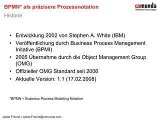 BPMN* als präzisere ProzessnotationHistorieEntwicklung 2002 von Stephen A. White (IBM)Veröffentlichung durch Business Process Management Initative (BPMI)2005 Übernahme durch die Object Management Group (OMG)Offizieller OMG Standard seit 2006Aktuelle Version: 1.1 (17.02.2008)*BPMN = Business Process Modeling Notation