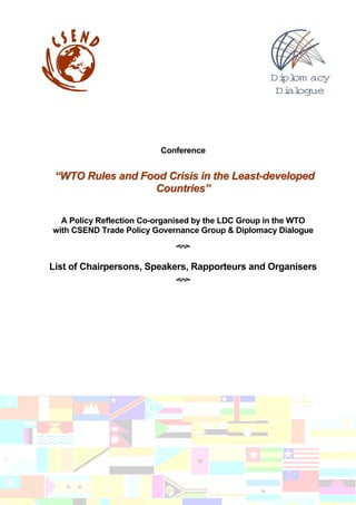 Di om acy
                                                     pl
                                                    Di ogue
                                                      al




                         Conference


 “WTO Rules and Food Crisis in the Least-developed
                  Countries”

  A Policy Reflection Co-organised by the LDC Group in the WTO
with CSEND Trade Policy Governance Group & Diplomacy Dialogue



List of Chairpersons, Speakers, Rapporteurs and Organisers
 