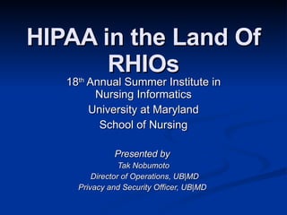HIPAA in the Land Of RHIOs 18 th  Annual Summer Institute in Nursing Informatics University at Maryland School of Nursing Presented by  Tak Nobumoto Director of Operations, UB|MD Privacy and Security Officer, UB|MD  