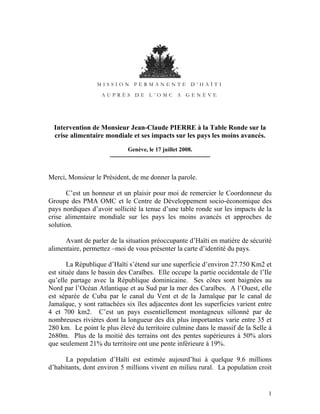 MISSION PERMANENTE D’HAÏTI

                   AUPRÈS DE L’OMC A GENÈVE




  Intervention de Monsieur Jean-Claude PIERRE à la Table Ronde sur la
  crise alimentaire mondiale et ses impacts sur les pays les moins avancés.
                               Genève, le 17 juillet 2008.
                      ---------------------------------------------------


Merci, Monsieur le Président, de me donner la parole.

       C’est un honneur et un plaisir pour moi de remercier le Coordonneur du
Groupe des PMA OMC et le Centre de Développement socio-économique des
pays nordiques d’avoir sollicité la tenue d’une table ronde sur les impacts de la
crise alimentaire mondiale sur les pays les moins avancés et approches de
solution.

      Avant de parler de la situation préoccupante d’Haïti en matière de sécurité
alimentaire, permettez –moi de vous présenter la carte d’identité du pays.

       La République d’Haïti s’étend sur une superficie d’environ 27.750 Km2 et
est située dans le bassin des Caraïbes. Elle occupe la partie occidentale de l’Ile
qu’elle partage avec la République dominicaine. Ses côtes sont baignées au
Nord par l’Océan Atlantique et au Sud par la mer des Caraïbes. A l’Ouest, elle
est séparée de Cuba par le canal du Vent et de la Jamaïque par le canal de
Jamaïque, y sont rattachées six îles adjacentes dont les superficies varient entre
4 et 700 km2. C’est un pays essentiellement montagneux sillonné par de
nombreuses rivières dont la longueur des dix plus importantes varie entre 35 et
280 km. Le point le plus élevé du territoire culmine dans le massif de la Selle à
2680m. Plus de la moitié des terrains ont des pentes supérieures à 50% alors
que seulement 21% du territoire ont une pente inférieure à 19%.

      La population d’Haïti est estimée aujourd’hui à quelque 9.6 millions
d’habitants, dont environ 5 millions vivent en milieu rural. La population croit


                                                                                1
 