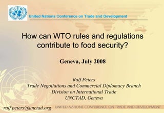 United Nations Conference on Trade and Development




        How can WTO rules and regulations
           contribute to food security?

                          Geneva, July 2008


                               Ralf Peters
          Trade Negotiations and Commercial Diplomacy Branch
                    Division on International Trade
                           UNCTAD, Geneva
ralf.peters@unctad.org
 