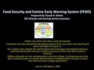 Food Security and Famine Early Warning System (FEWS)
                          Prepared By Claude R. Heimo
                    EEF Director and Sarmap Senior Associate




                     Food is one of the most basic needs of mankind. 
 A primitive man has enjoyed the abundance of food at his own stake, only requiring his 
                               desire and effort to acquire it. 
  But, modern man, despite the sophisticated and tremendous technological advances 
     made during the past century is unable to meet one of the most basic needs of 
                                         mankind. 
  Millions of people are sick and dying due to the lack of food. It is disgracing not to be 
  able to feed everyone in a world, which produces enough food for everyone to meet 
                        their daily minimum energy requirement.

                                Source: FAO Report, 1999
 