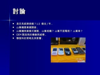 討論 是否具經濟規模 ? 1.5  億支 / 年 . 山寨機產業鏈調查 .  山寨機商業模式複製 .  山寨相機 ?  山寨平面電視 ?  山寨車 ? OEM 製造商的機會與威脅 . 聯發科的策略及其影響 . 