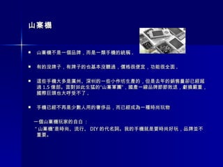 山寨機 山寨機不是一個品牌，而是一類手機的統稱 . 有的沒牌子，有牌子的也基本沒聽過，價格很便宜，功能很全面 . 這些手機大多是廣州、深圳的一些小作坊生產的，但是去年的銷售量卻已經超過 1.5 億部。面對如此生猛的“山寨軍團”，國產一線品牌節節敗退，虧損嚴重，國際巨頭也大呼受不了 . 手機已經不再是少數人用的奢侈品，而已經成為一種時尚玩物  一個山寨機玩家的自白  :  “ 山寨機”是時尚、流行、 DIY 的代名詞。我的手機就是要時尚好玩，品牌並不重要。  