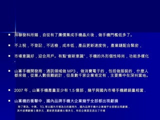 拜聯發科所賜，自從有了廉價集成手機晶片後，做手機門檻低多了。 不上稅，不登記，不送檢，成本低，產品更新速度快 ,  產業鏈配合緊密， 市場意識好，迎合用戶。有點“創新意識”，手機的外形個性時尚，功能多樣化 . 山寨手機開發商：通訊領域做 MP3 、做消費電子的，包括做服裝的，什麼人都來做，從業人數很難統計，但是數千家企業肯定有，主要集中在深圳當地。  2007 年，山寨手機產量至少有 1.5 億部，幾乎與國內市場手機總銷量相當 . 山寨機的衝擊中，國內品牌手機大企業幾乎全部都出現虧損  除了華為、中興、 TCL 等以國外市場為主的廠商外，國內品牌手機大企業幾乎全部都出現虧損， 其中波導虧損 5 億多元，夏新更是虧損 6 億多元，有些企業甚至退出了市場  
