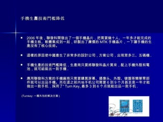 手機生產技術門檻降低 2006 年後，聯發科開發出了一個手機晶片，把需要幾十人、一年多才能完成的手機主板、軟體集成到一起，研製出了廉價的 MTK 手機晶片，一下讓手機的生產沒有了核心技術。  這樣的原因使中國產生了非常多的設計公司，方案公司，出現眾多三、五碼機 . 手機生產的技術門檻降低，生產商只要將聯發科晶片買來，配上手機外殼和電池，就可組裝出一款手機 . 應用聯發科方案的手機廠商只需要購買屏幕、摄像头、外殼、键盤等簡單零部件就可以出品手機。而在這之前内地手机公司需要 6 到 9 个月甚至是一年才能做出一款手机，採用了“ Turn Key, 最多 3 到 6 个月就能出品一款手机 . (Turnkey: 一種外包的解決方案 )  